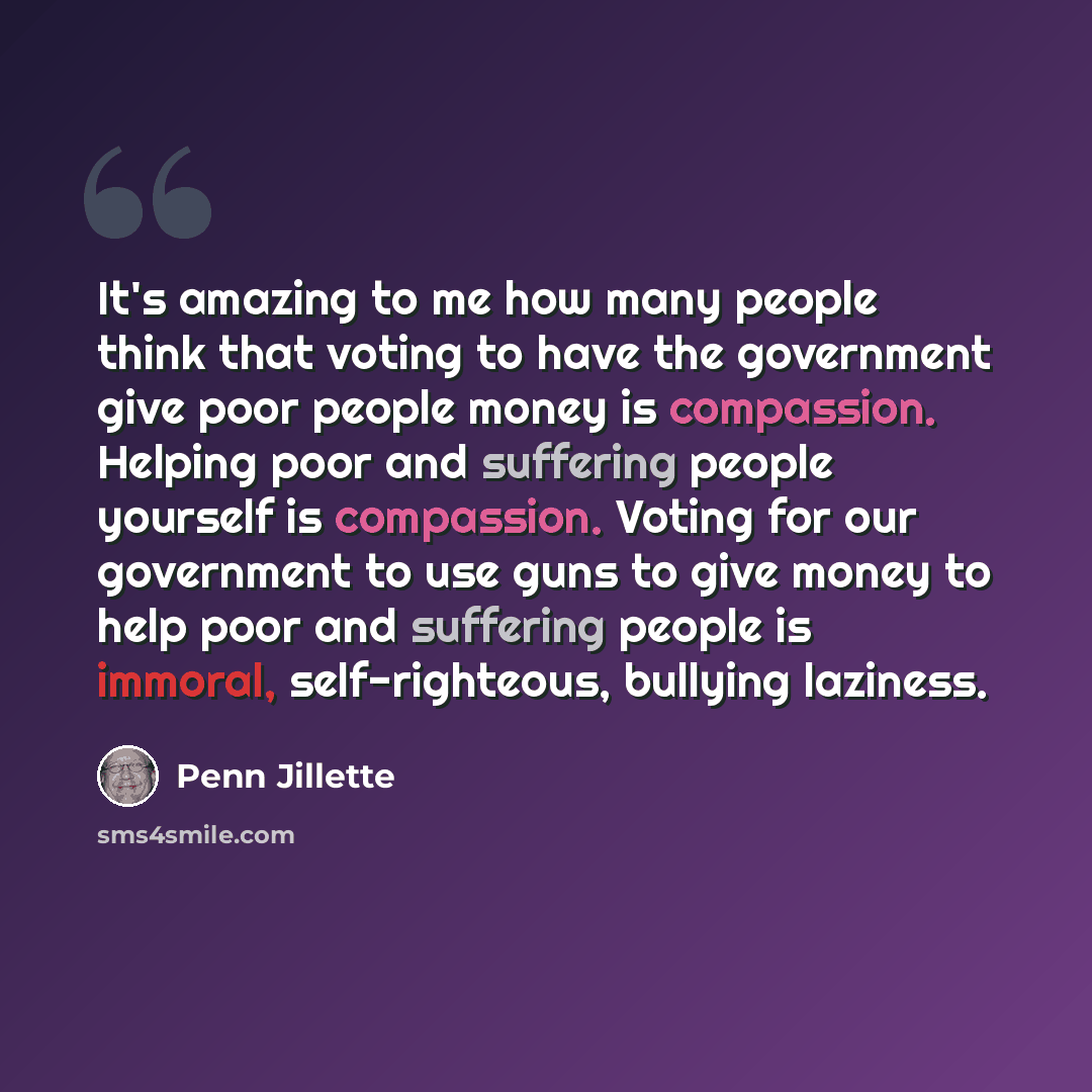 “It's amazing to me how many people think that voting to have the government give poor people money is compassion. Helping poor and suffering people yourself is compassion. Voting for our government to use guns to give money to help poor and suffering people is immoral, self-righteous, bullying…” quote by Penn Jillette