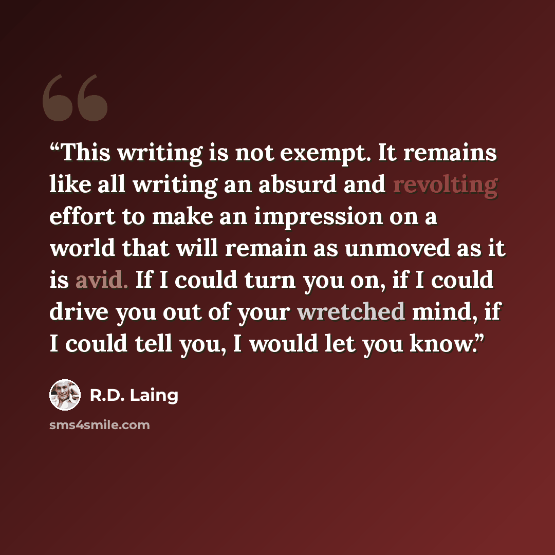 “This writing is not exempt. It remains like all writing an absurd and revolting effort to make an impression on a world that will remain as unmoved as it is avid. If I could turn you on, if I could drive you out of your wretched mind, if I could tell you, I would let you know.” quote by R.D. Laing