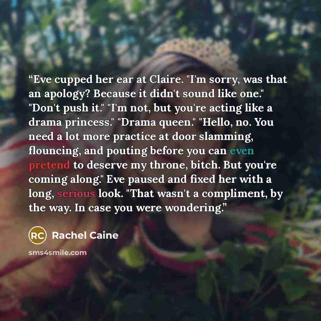 “Eve cupped her ear at Claire. "I'm sorry, was that an apology? Because it didn't sound like one." "Don't push it." "I'm not, but you're acting like a drama princess." "Drama queen." "Hello, no. You need a lot more practice at door slamming, flouncing, and pouting before you can even pretend to…” quote by Rachel Caine