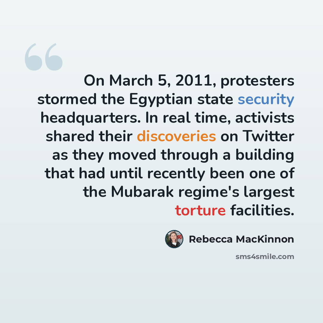 “On March 5, 2011, protesters stormed the Egyptian state security headquarters. In real time, activists shared their discoveries on Twitter as they moved through a building that had until recently been one of the Mubarak regime's largest torture facilities.” quote by Rebecca MacKinnon