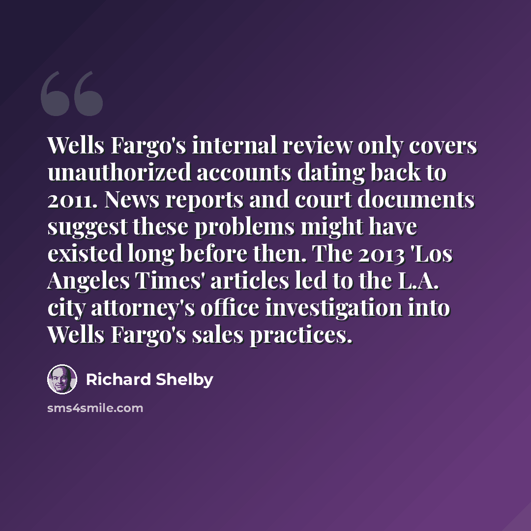 “Wells Fargo's internal review only covers unauthorized accounts dating back to 2011. News reports and court documents suggest these problems might have existed long before then. The 2013 'Los Angeles Times' articles led to the L.A. city attorney's office investigation into Wells Fargo's sales…” quote by Richard Shelby