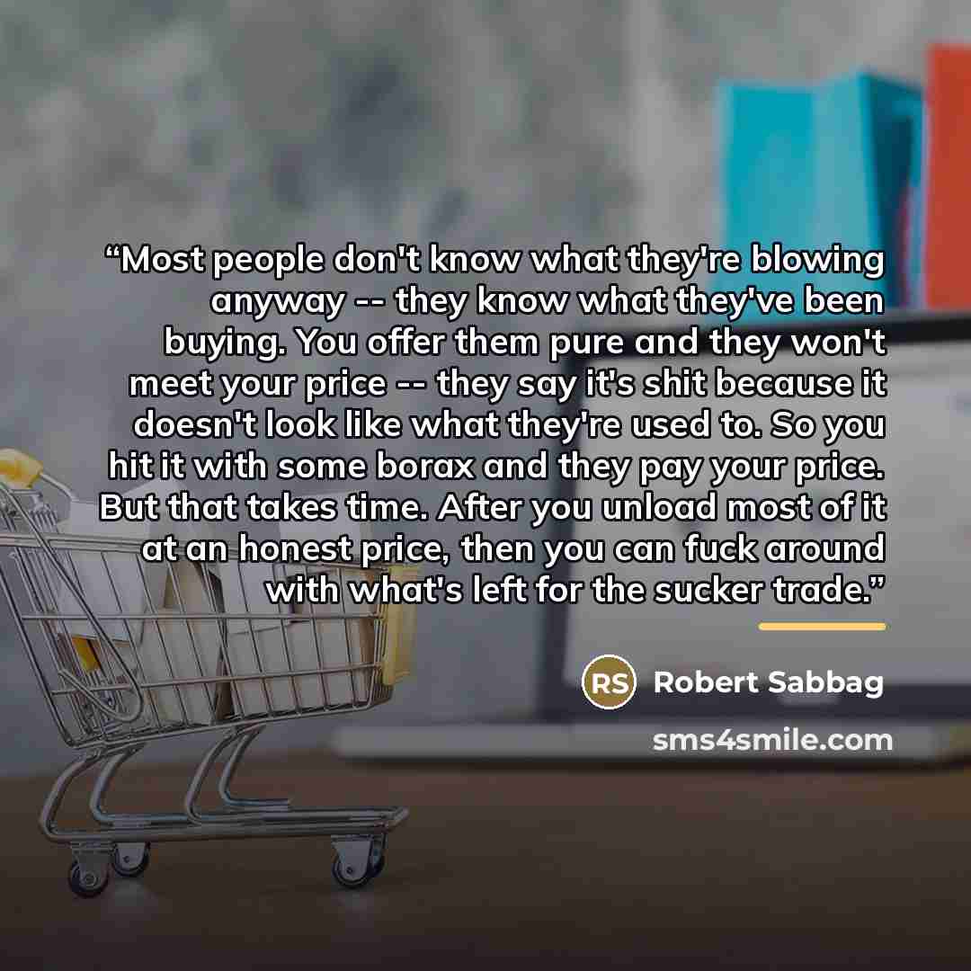 “Most people don't know what they're blowing anyway -- they know what they've been buying. You offer them pure and they won't meet your price -- they say it's shit because it doesn't look like what they're used to. So you hit it with some borax and they pay your price. But that takes time. After…” quote by Robert Sabbag