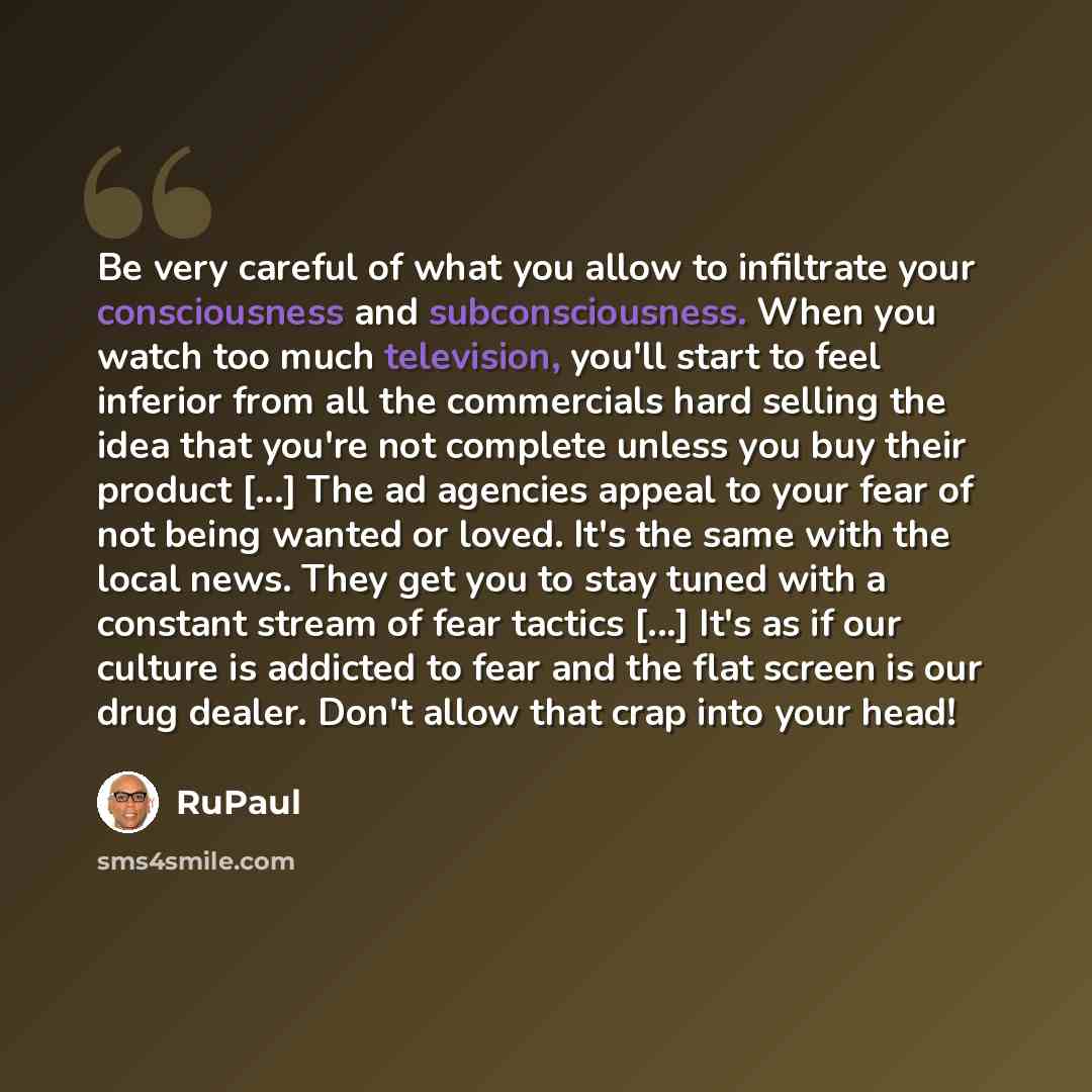 “Be very careful of what you allow to infiltrate your consciousness and subconsciousness. When you watch too much television, you'll start to feel inferior from all the commercials hard selling the idea that you're not complete unless you buy their product [...] The ad agencies appeal to your fear…” quote by RuPaul