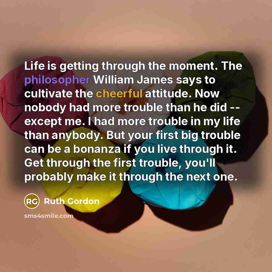 “Life is getting through the moment. The philosopher William James says to cultivate the cheerful attitude. Now nobody had more trouble than he did -- except me. I had more trouble in my life than anybody. But your first big trouble can be a bonanza if you live through it. Get through the first…” quote by Ruth Gordon