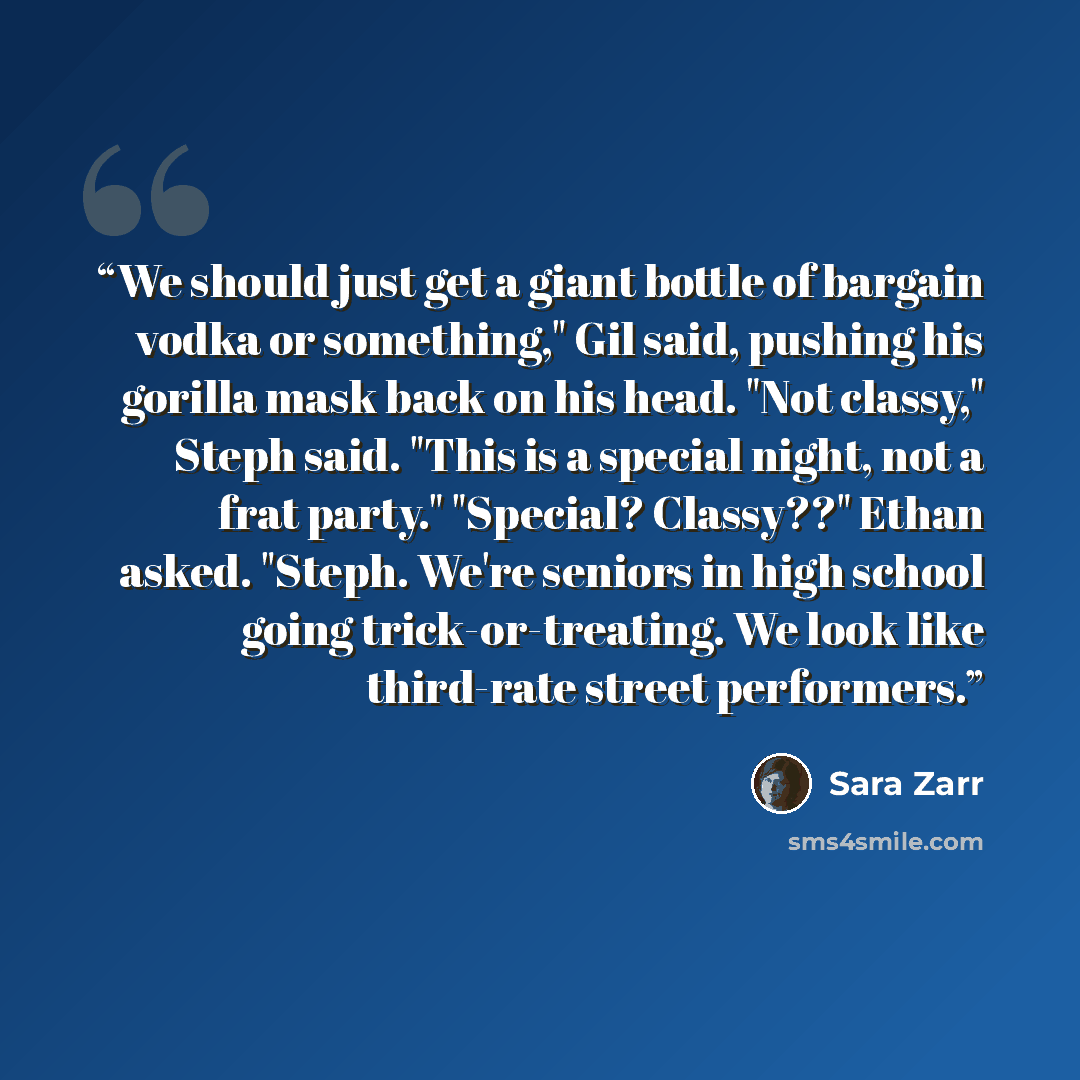 “We should just get a giant bottle of bargain vodka or something," Gil said, pushing his gorilla mask back on his head. "Not classy," Steph said. "This is a special night, not a frat party." "Special? Classy??" Ethan asked. "Steph. We're seniors in high school going trick-or-treating. We look like…” quote by Sara Zarr