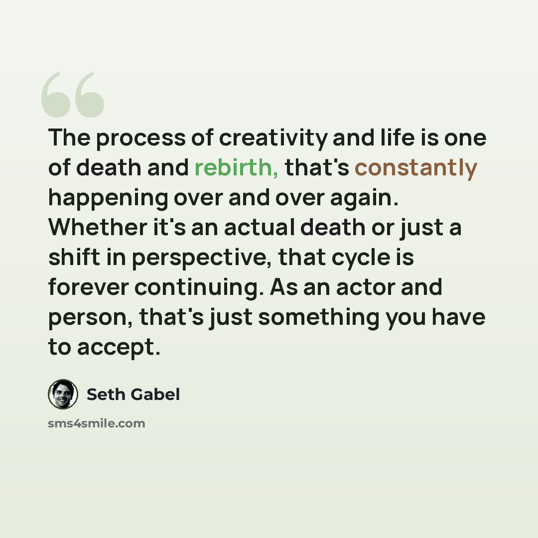 “The process of creativity and life is one of death and rebirth, that's constantly happening over and over again. Whether it's an actual death or just a shift in perspective, that cycle is forever continuing. As an actor and person, that's just something you have to accept.” quote by Seth Gabel