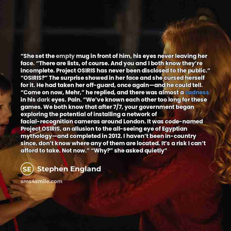 “She set the empty mug in front of him, his eyes never leaving her face. “There are lists, of course. And you and I both know they’re incomplete. Project OSIRIS has never been disclosed to the public.” “OSIRIS?” The surprise showed in her face and she cursed herself for it. He had taken her…” quote by Stephen England