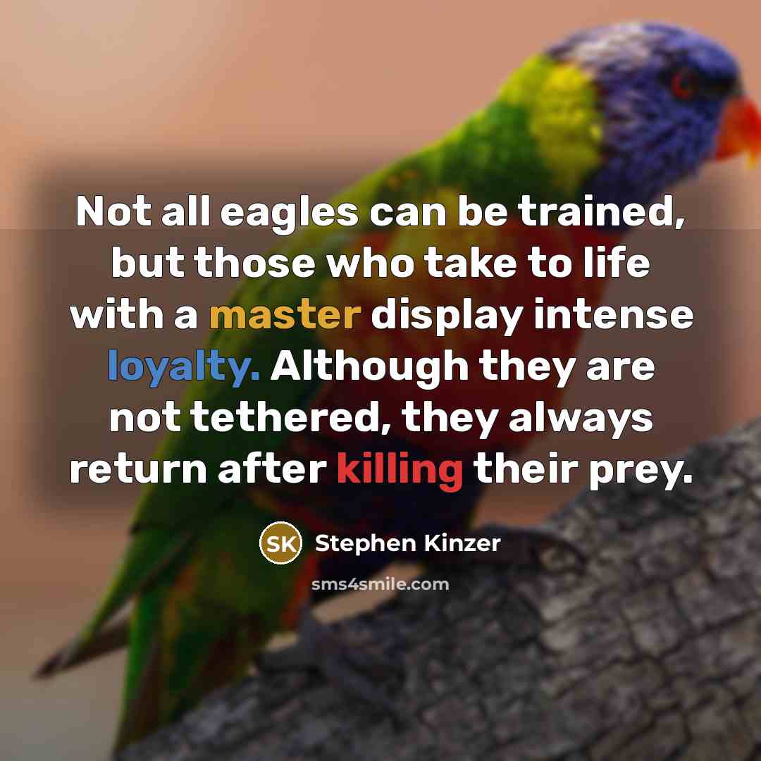 “Not all eagles can be trained, but those who take to life with a master display intense loyalty. Although they are not tethered, they always return after killing their prey.” quote by Stephen Kinzer
