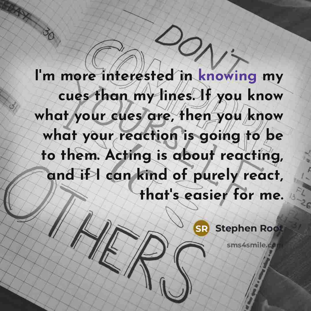 “I'm more interested in knowing my cues than my lines. If you know what your cues are, then you know what your reaction is going to be to them. Acting is about reacting, and if I can kind of purely react, that's easier for me.” quote by Stephen Root