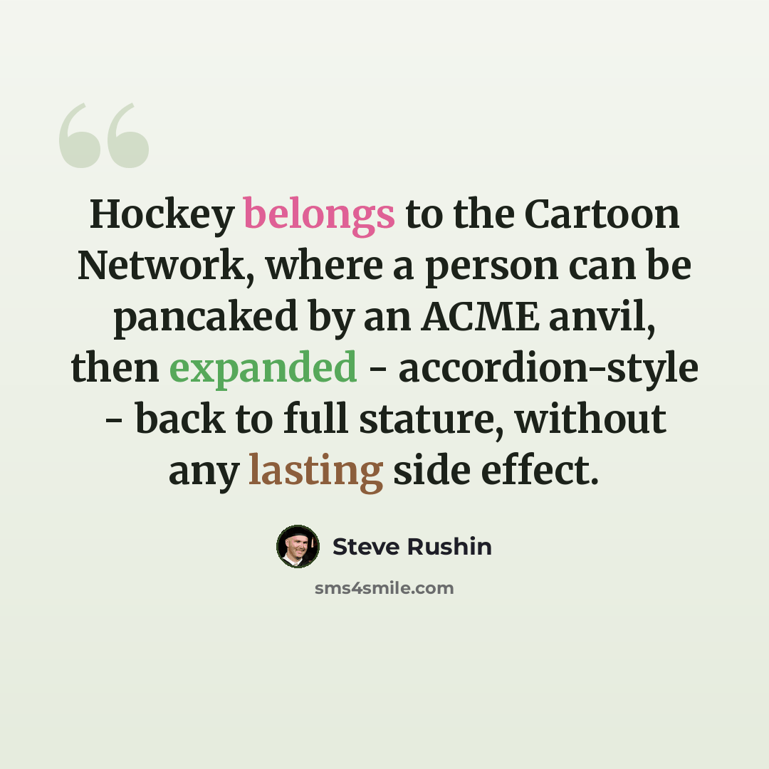 “Hockey belongs to the Cartoon Network, where a person can be pancaked by an ACME anvil, then expanded - accordion-style - back to full stature, without any lasting side effect.” quote by Steve Rushin