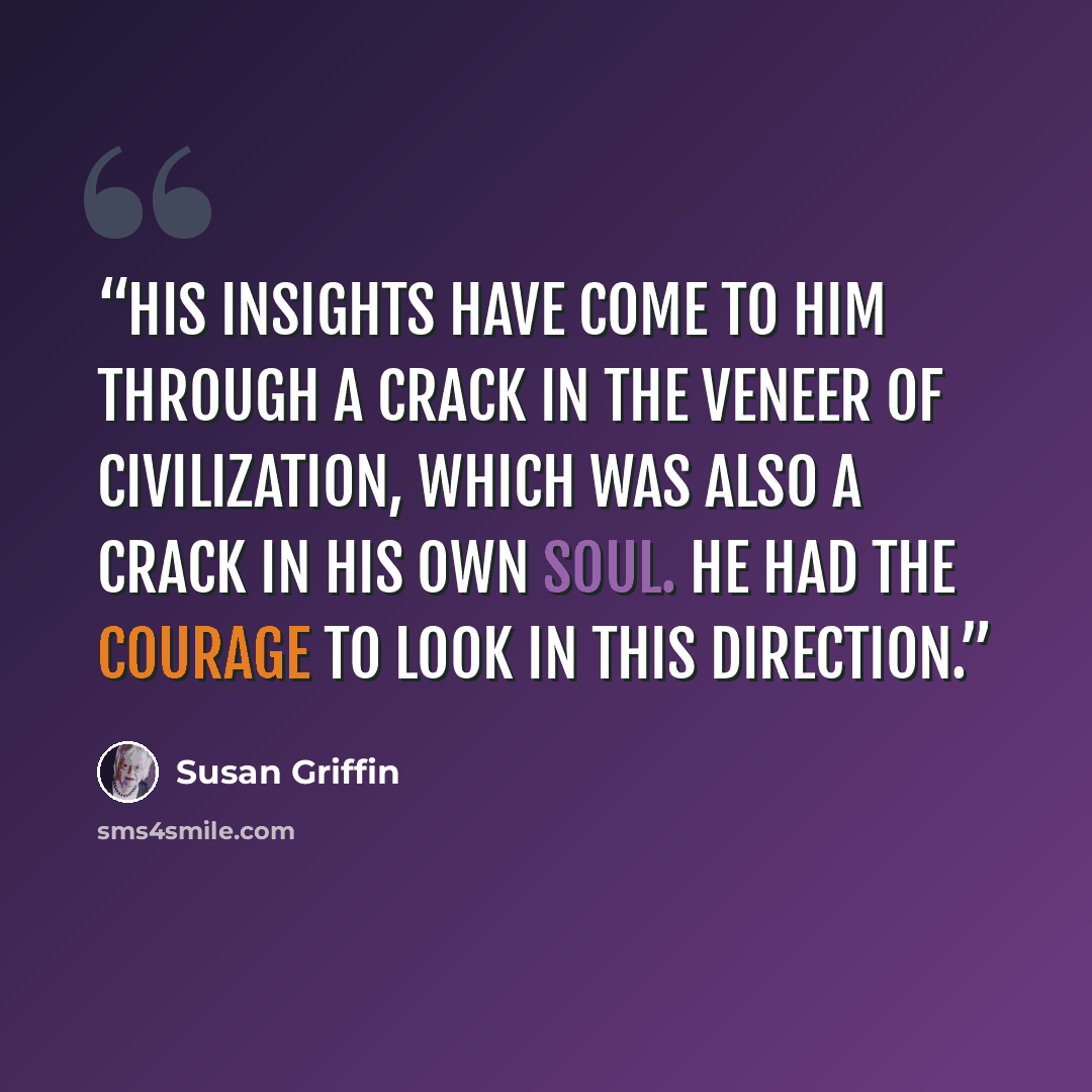 “His insights have come to him through a crack in the veneer of civilization, which was also a crack in his own soul. He had the courage to look in this direction.” quote by Susan Griffin