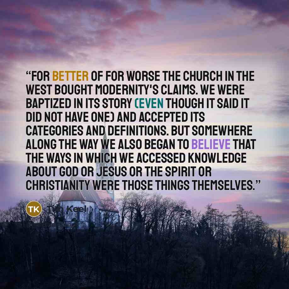 “For better of for worse the church in the West bought modernity's claims. We were baptized in its story (even though it said it did not have one) and accepted its categories and definitions. But somewhere along the way we also began to believe that the ways in which we accessed knowledge about God…” quote by Tim Keel