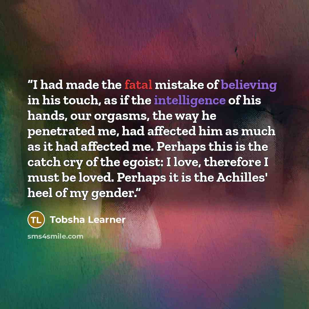 “I had made the fatal mistake of believing in his touch, as if the intelligence of his hands, our orgasms, the way he penetrated me, had affected him as much as it had affected me. Perhaps this is the catch cry of the egoist: I love, therefore I must be loved. Perhaps it is the Achilles' heel of my…” quote by Tobsha Learner