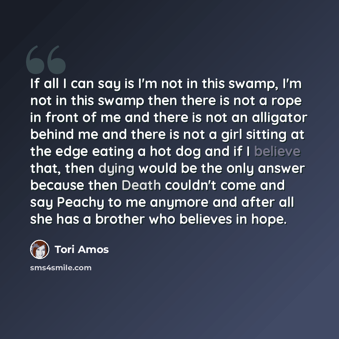 “If all I can say is I'm not in this swamp, I'm not in this swamp then there is not a rope in front of me and there is not an alligator behind me and there is not a girl sitting at the edge eating a hot dog and if I believe that, then dying would be the only answer because then Death couldn't come…” quote by Tori Amos