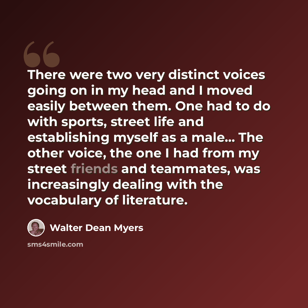 “There were two very distinct voices going on in my head and I moved easily between them. One had to do with sports, street life and establishing myself as a male... The other voice, the one I had from my street friends and teammates, was increasingly dealing with the vocabulary of literature.” quote by Walter Dean Myers