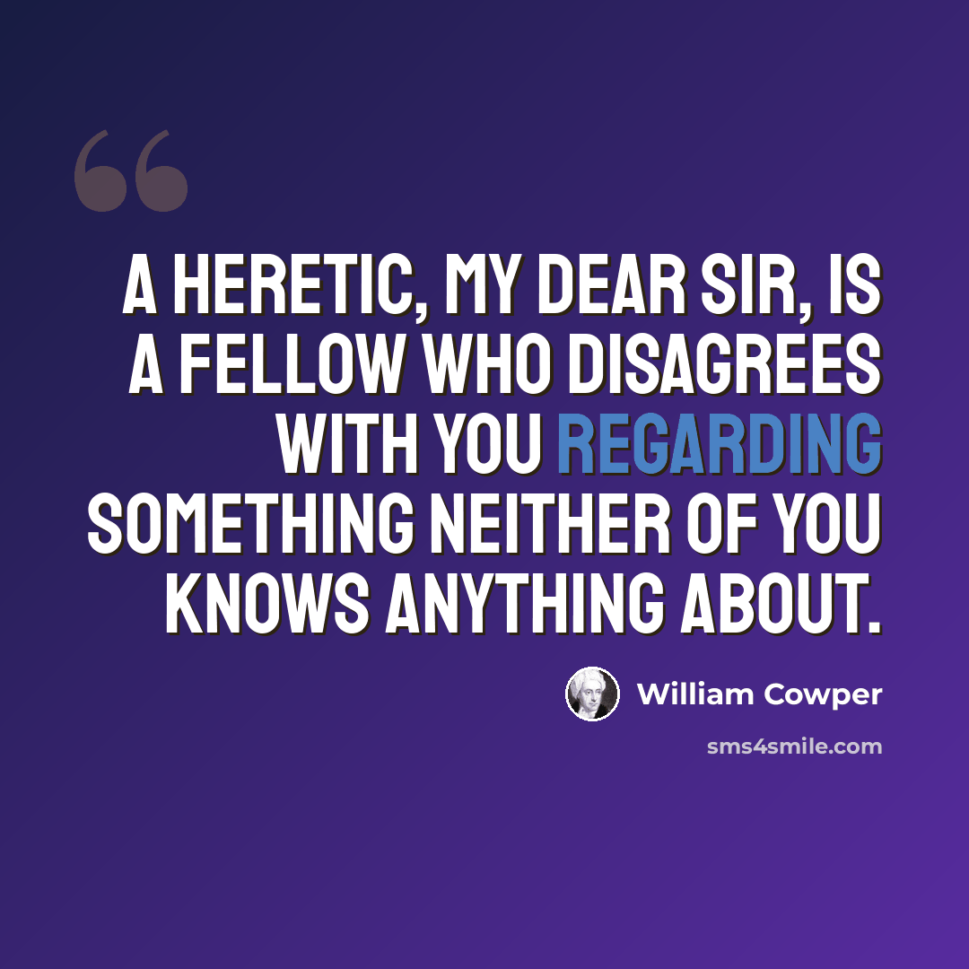 “A heretic, my dear sir, is a fellow who disagrees with you regarding something neither of you knows anything about.” quote by William Cowper