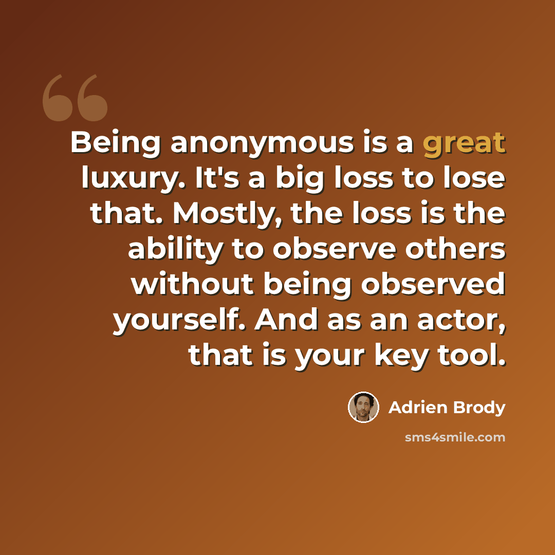 “Being anonymous is a great luxury. It's a big loss to lose that. Mostly, the loss is the ability to observe others without being observed yourself. And as an actor, that is your key tool.” quote by Adrien Brody