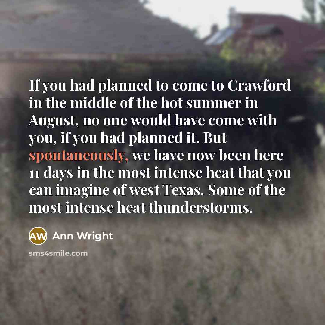 “If you had planned to come to Crawford in the middle of the hot summer in August, no one would have come with you, if you had planned it. But spontaneously, we have now been here 11 days in the most intense heat that you can imagine of west Texas. Some of the most intense heat thunderstorms.” quote by Ann Wright