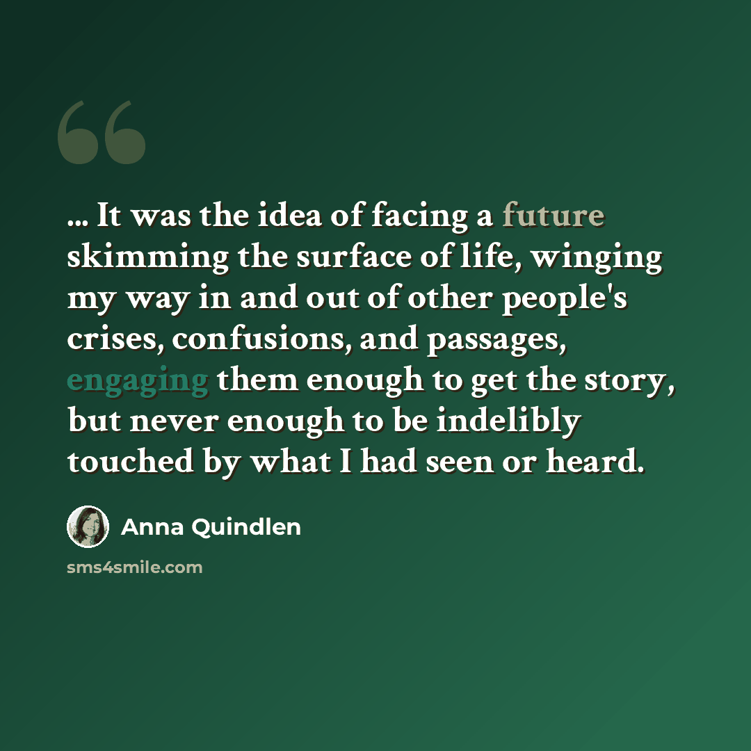 “... It was the idea of facing a future skimming the surface of life, winging my way in and out of other people's crises, confusions, and passages, engaging them enough to get the story, but never enough to be indelibly touched by what I had seen or heard.” quote by Anna Quindlen