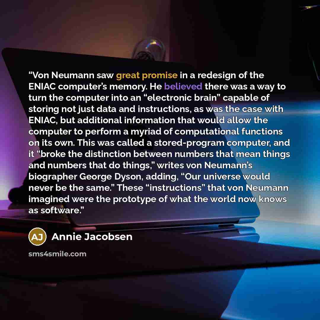 “Von Neumann saw great promise in a redesign of the ENIAC computer’s memory. He believed there was a way to turn the computer into an “electronic brain” capable of storing not just data and instructions, as was the case with ENIAC, but additional information that would allow the computer to perform…” quote by Annie Jacobsen