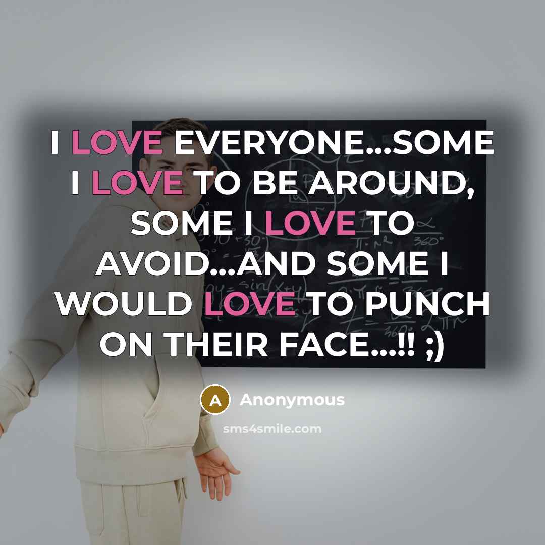 “I LOVE EVERYONE...SOME I LOVE TO BE AROUND, SOME I LOVE TO AVOID...AND SOME I WOULD LOVE TO PUNCH ON THEIR FACE...!! ;)” quote by Anonymous