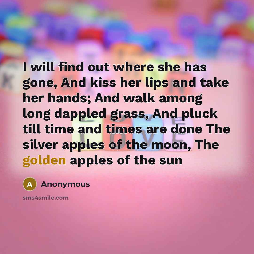 “I will find out where she has gone, And kiss her lips and take her hands; And walk among long dappled grass, And pluck till time and times are done The silver apples of the moon, The golden apples of the sun” quote by Anonymous