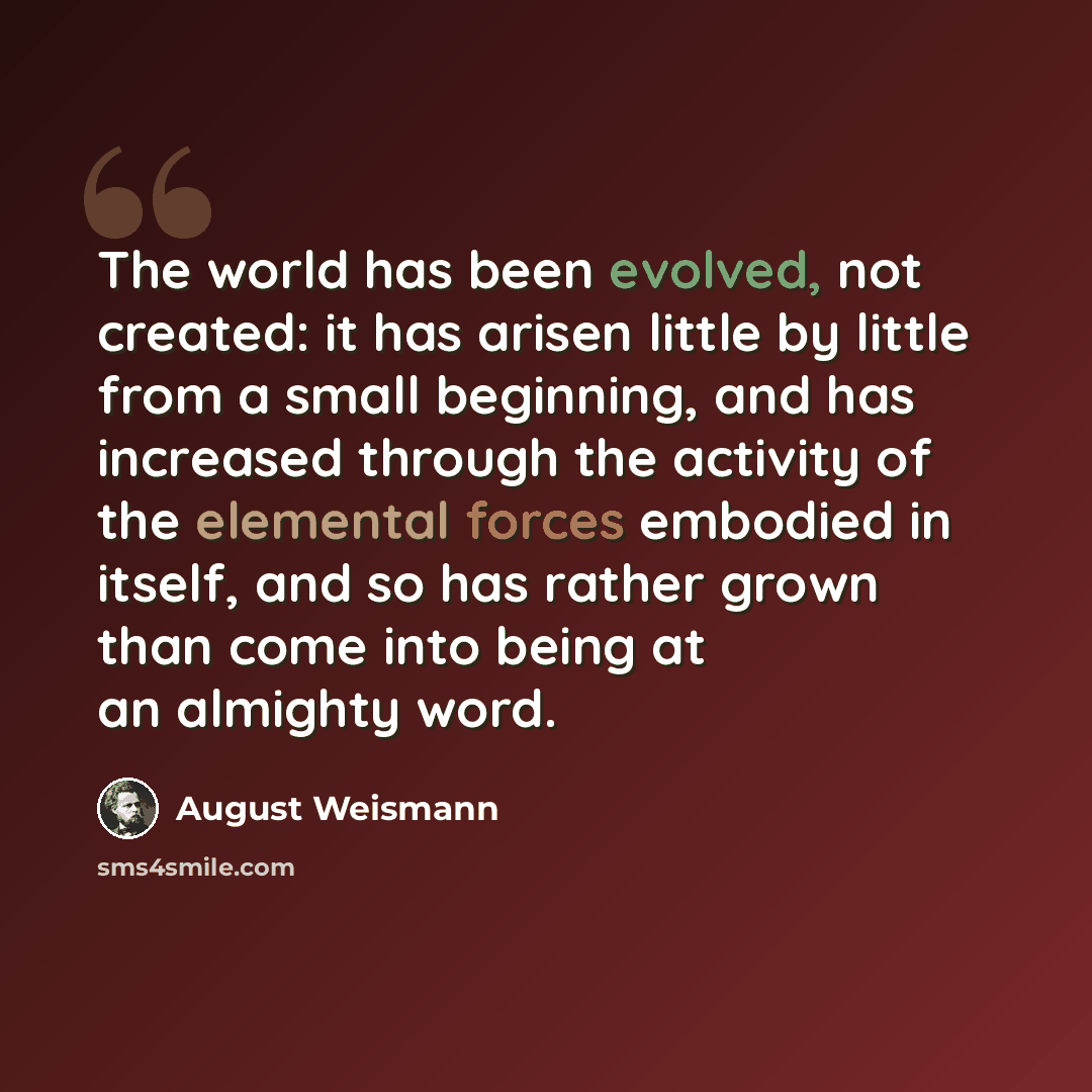 “The world has been evolved, not created: it has arisen little by little from a small beginning, and has increased through the activity of the elemental forces embodied in itself, and so has rather grown than come into being at an almighty word.” quote by August Weismann