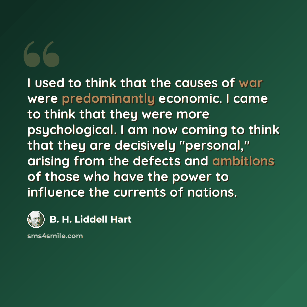 “I used to think that the causes of war were predominantly economic. I came to think that they were more psychological. I am now coming to think that they are decisively "personal," arising from the defects and ambitions of those who have the power to influence the currents of nations.” quote by B. H. Liddell Hart