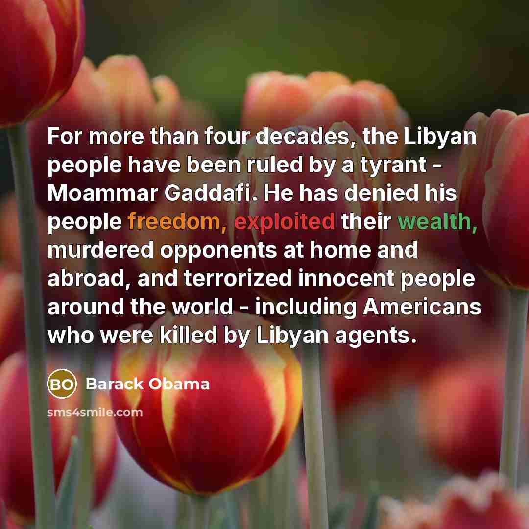 “For more than four decades, the Libyan people have been ruled by a tyrant - Moammar Gaddafi. He has denied his people freedom, exploited their wealth, murdered opponents at home and abroad, and terrorized innocent people around the world - including Americans who were killed by Libyan agents.” quote by Barack Obama