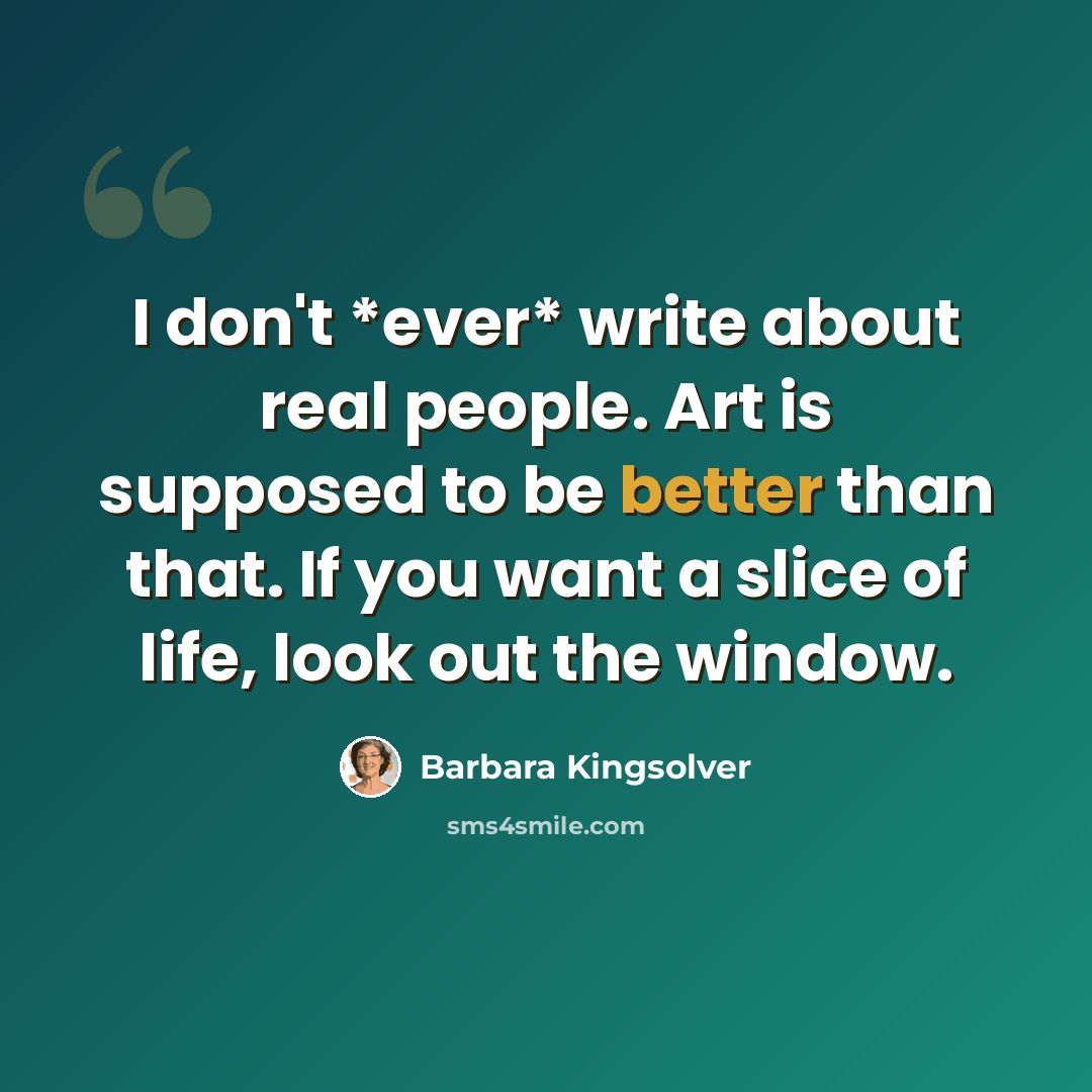 “I don't *ever* write about real people. Art is supposed to be better than that. If you want a slice of life, look out the window.” quote by Barbara Kingsolver