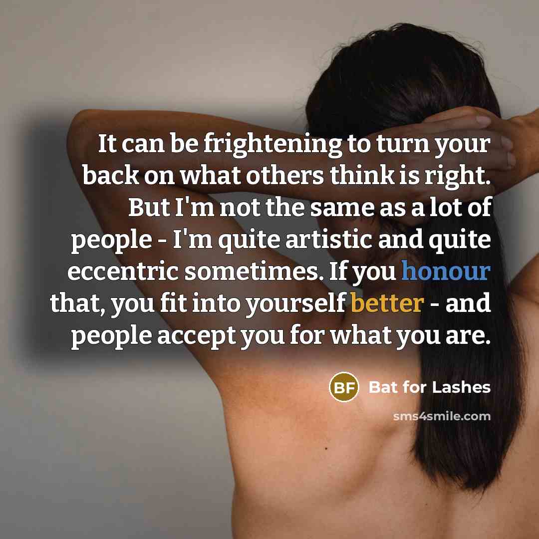 “It can be frightening to turn your back on what others think is right. But I'm not the same as a lot of people - I'm quite artistic and quite eccentric sometimes. If you honour that, you fit into yourself better - and people accept you for what you are.” quote by Bat for Lashes