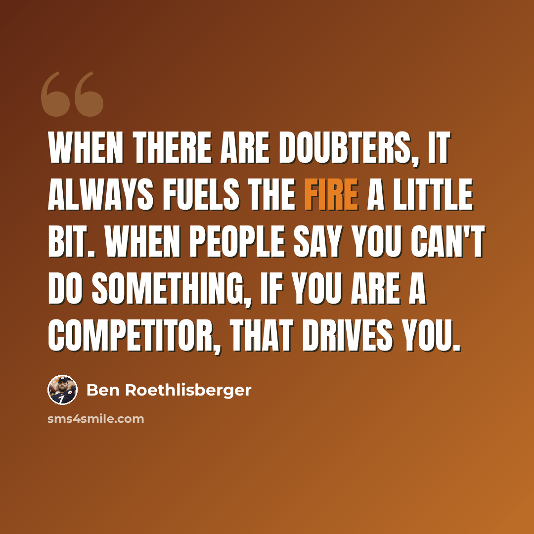 “When there are doubters, it always fuels the fire a little bit. When people say you can't do something, if you are a competitor, that drives you.” quote by Ben Roethlisberger
