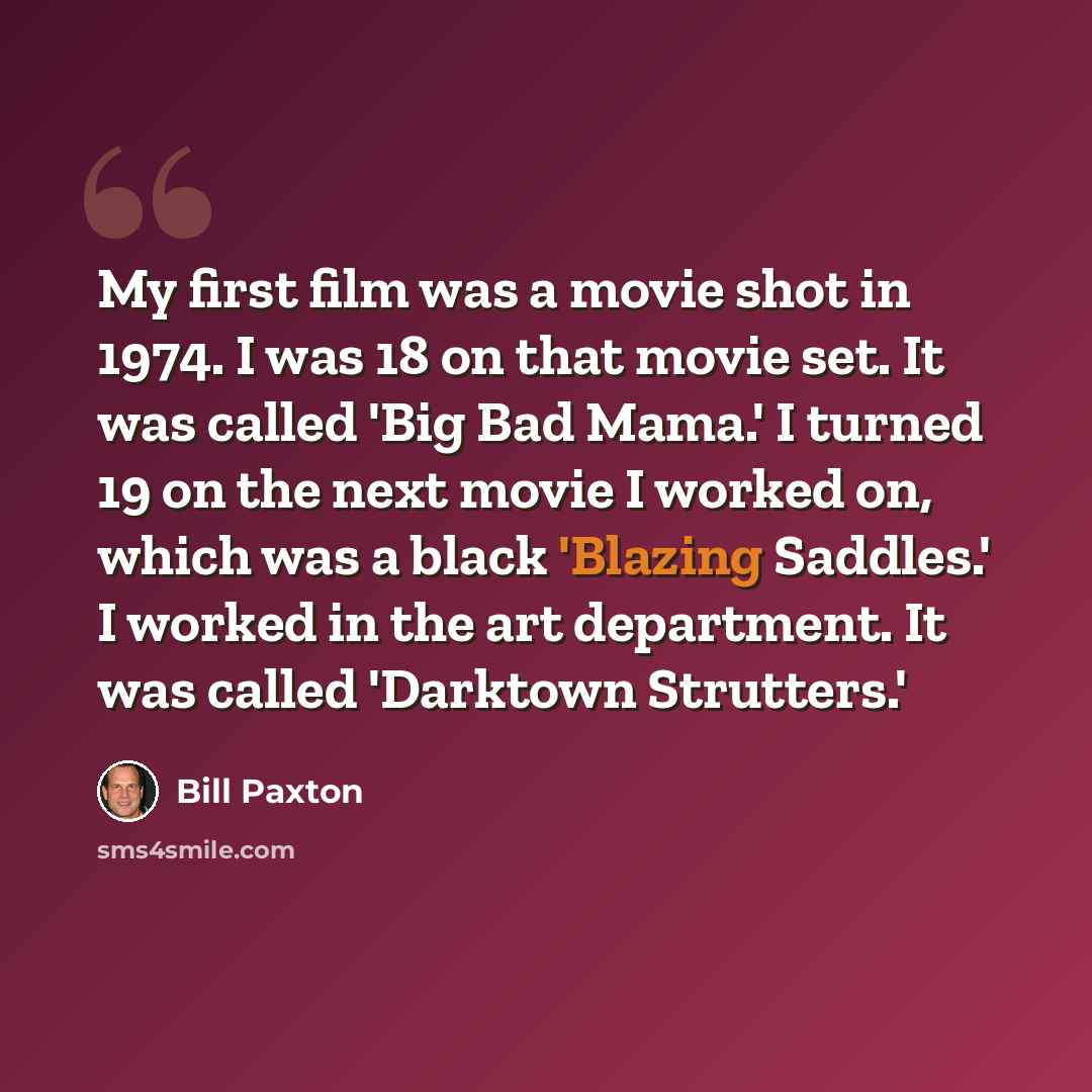 “My first film was a movie shot in 1974. I was 18 on that movie set. It was called 'Big Bad Mama.' I turned 19 on the next movie I worked on, which was a black 'Blazing Saddles.' I worked in the art department. It was called 'Darktown Strutters.'” quote by Bill Paxton