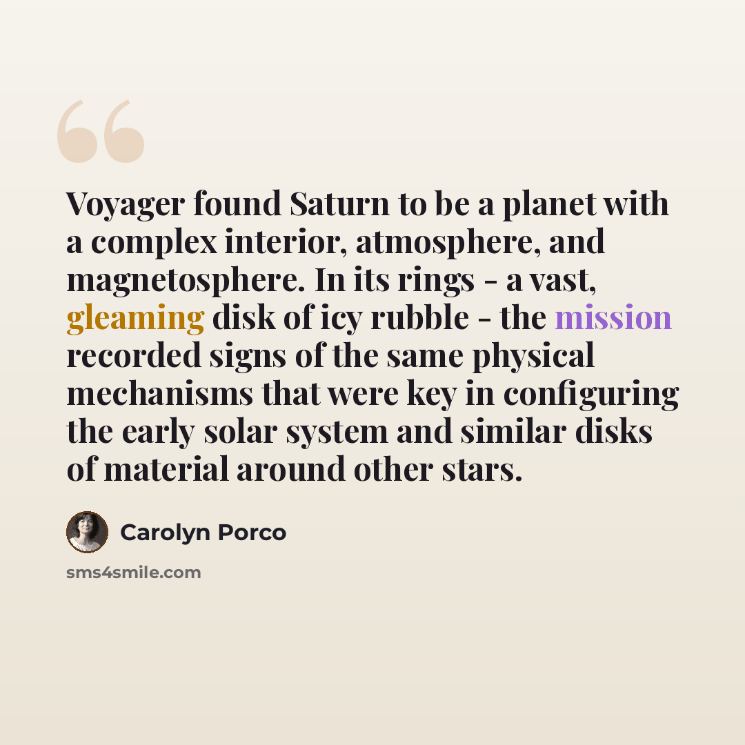“Voyager found Saturn to be a planet with a complex interior, atmosphere, and magnetosphere. In its rings - a vast, gleaming disk of icy rubble - the mission recorded signs of the same physical mechanisms that were key in configuring the early solar system and similar disks of material around other…” quote by Carolyn Porco