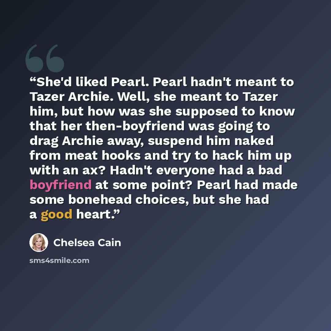 “She'd liked Pearl. Pearl hadn't meant to Tazer Archie. Well, she meant to Tazer him, but how was she supposed to know that her then-boyfriend was going to drag Archie away, suspend him naked from meat hooks and try to hack him up with an ax? Hadn't everyone had a bad boyfriend at some point? Pearl…” quote by Chelsea Cain