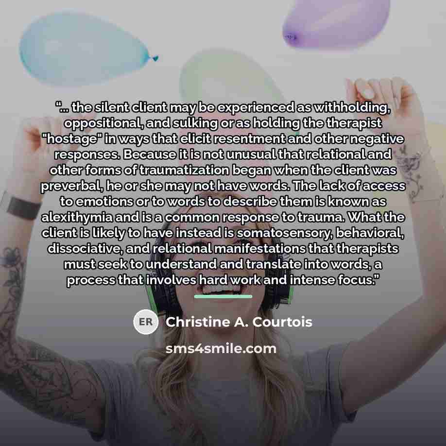 “... the silent client may be experienced as withholding, oppositional, and sulking or as holding the therapist "hostage" in ways that elicit resentment and other negative responses. Because it is not unusual that relational and other forms of traumatization began when the client was preverbal, he…” quote by Christine A. Courtois