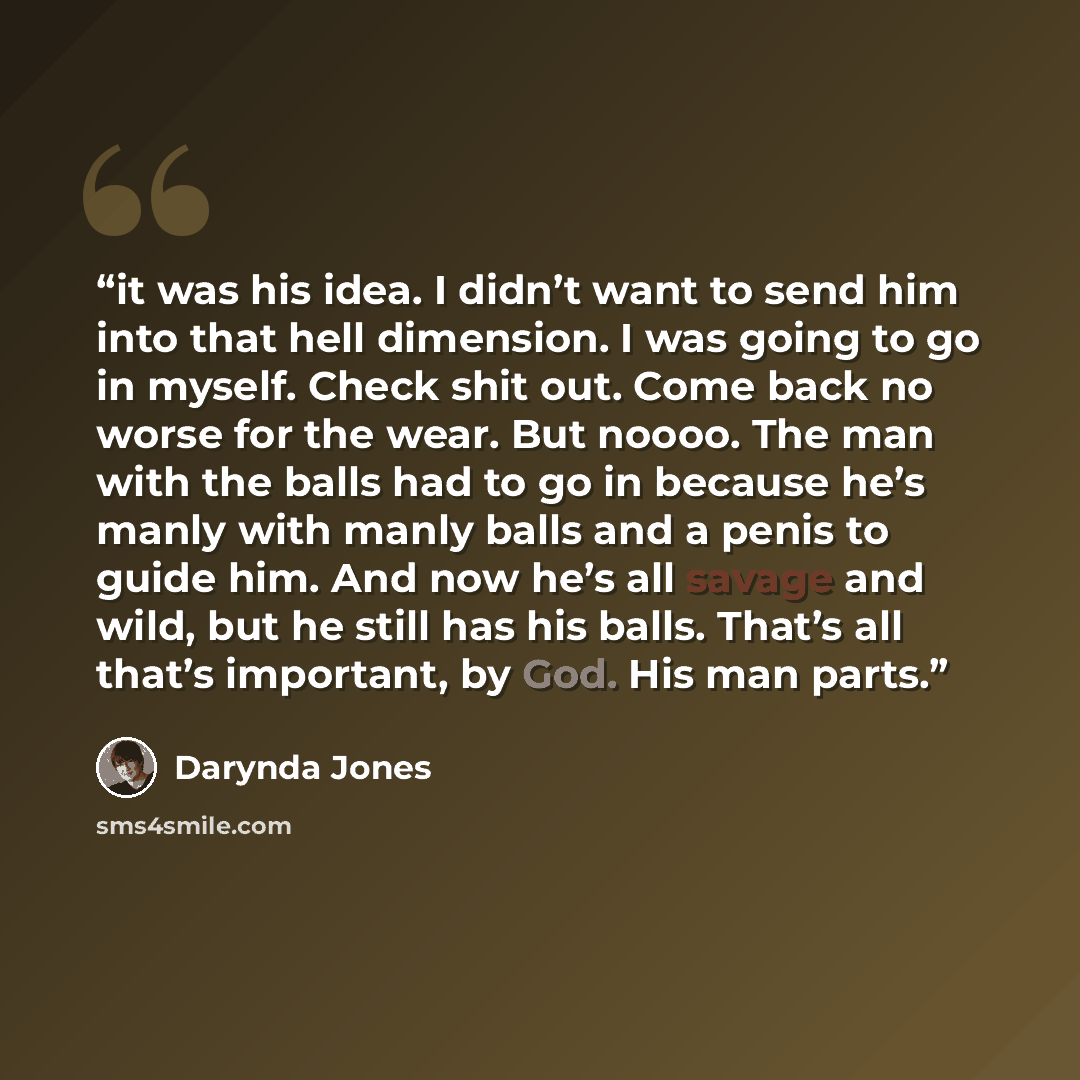 “it was his idea. I didn’t want to send him into that hell dimension. I was going to go in myself. Check shit out. Come back no worse for the wear. But noooo. The man with the balls had to go in because he’s manly with manly balls and a penis to guide him. And now he’s all savage and wild, but he…” quote by Darynda Jones