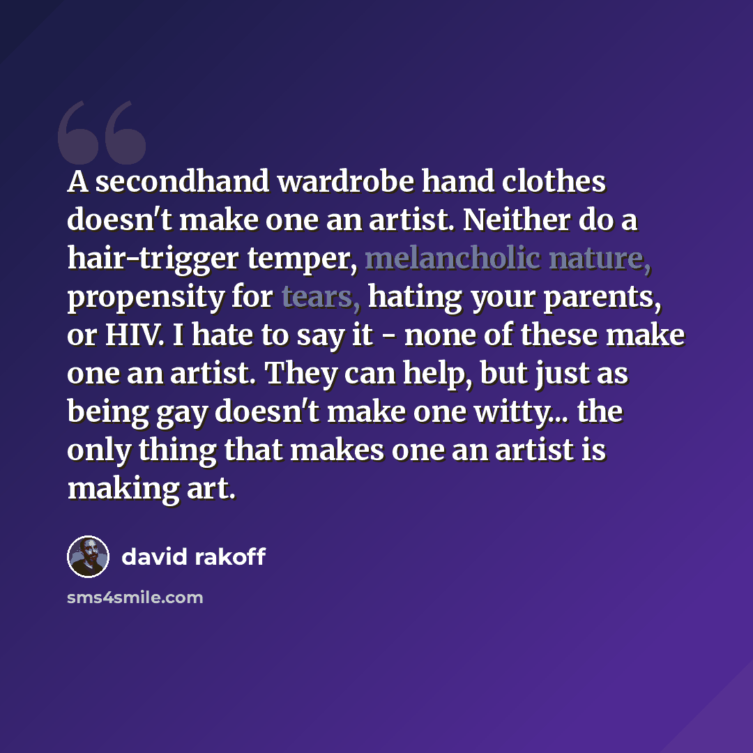 “A secondhand wardrobe hand clothes doesn't make one an artist. Neither do a hair-trigger temper, melancholic nature, propensity for tears, hating your parents, or HIV. I hate to say it - none of these make one an artist. They can help, but just as being gay doesn't make one witty... the only thing…” quote by David Rakoff