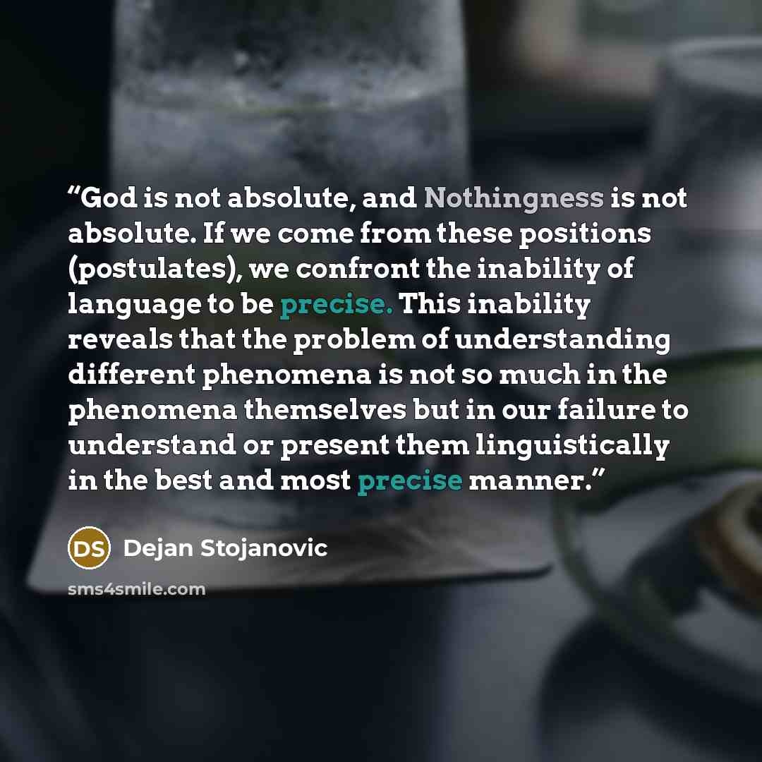 “God is not absolute, and Nothingness is not absolute. If we come from these positions (postulates), we confront the inability of language to be precise. This inability reveals that the problem of understanding different phenomena is not so much in the phenomena themselves but in our failure to…” quote by Dejan Stojanovic