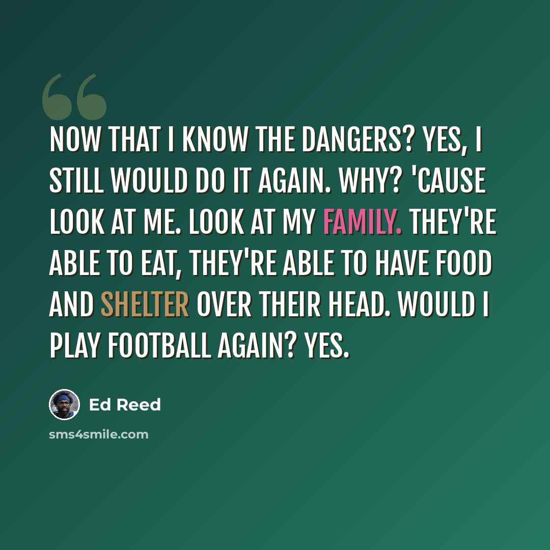 “Now that I know the dangers? Yes, I still would do it again. Why? 'Cause look at me. Look at my family. They're able to eat, they're able to have food and shelter over their head. Would I play football again? Yes.” quote by Ed Reed