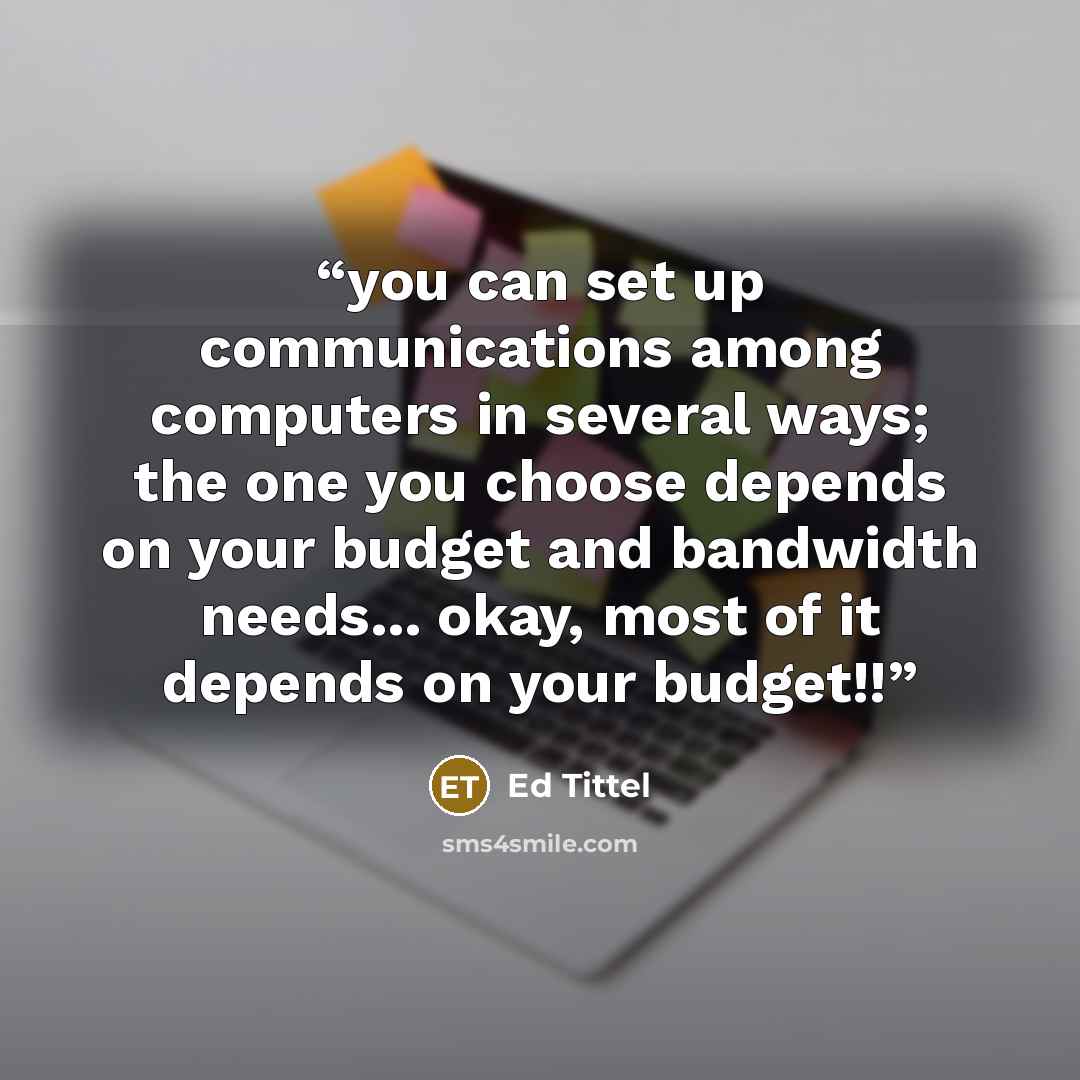 “you can set up communications among computers in several ways; the one you choose depends on your budget and bandwidth needs... okay, most of it depends on your budget!!” quote by Ed Tittel