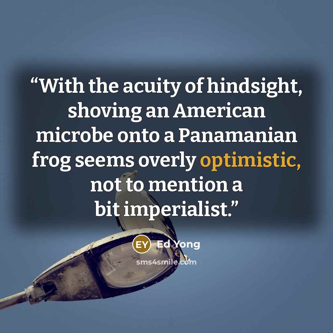 “With the acuity of hindsight, shoving an American microbe onto a Panamanian frog seems overly optimistic, not to mention a bit imperialist.” quote by Ed Yong
