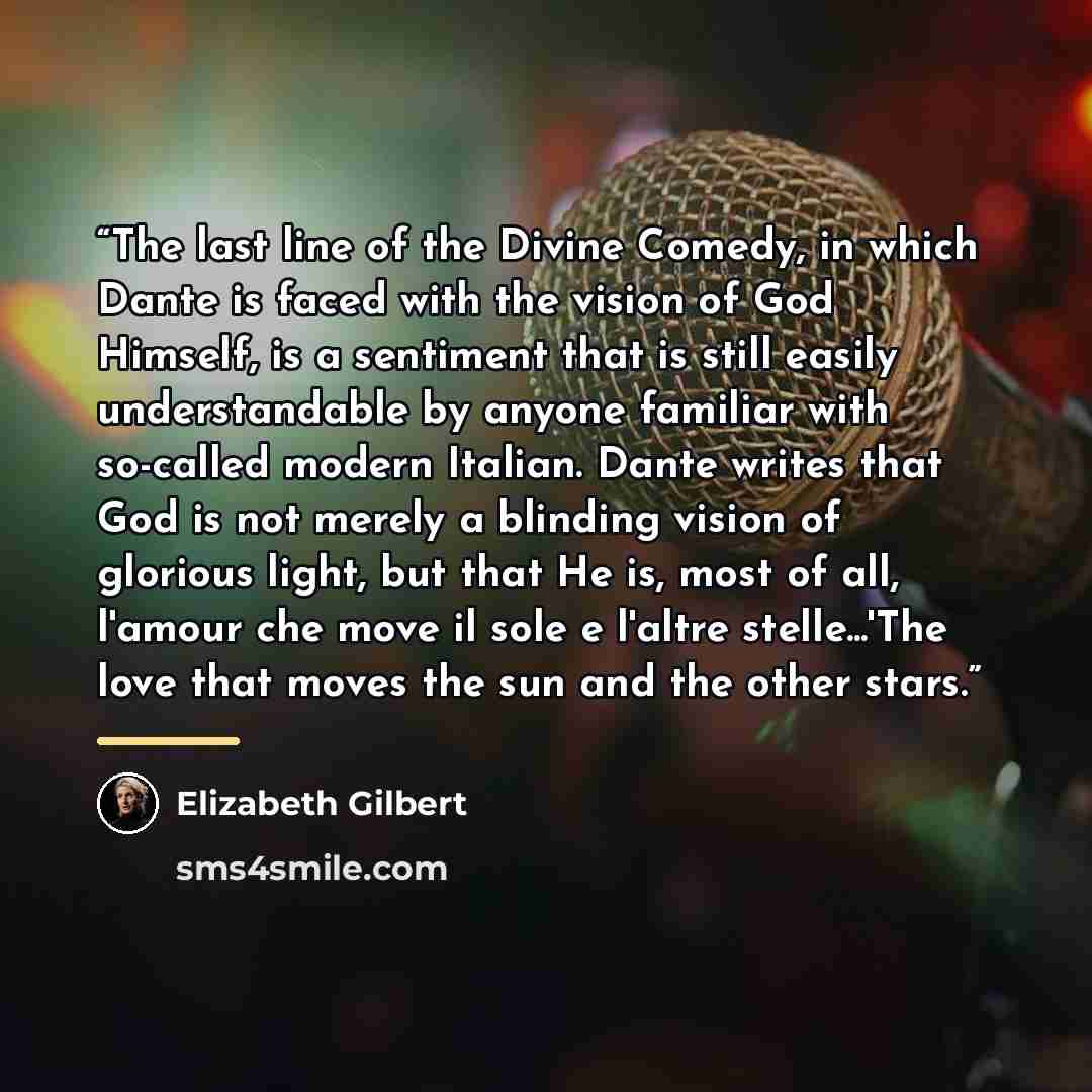 “The last line of the Divine Comedy, in which Dante is faced with the vision of God Himself, is a sentiment that is still easily understandable by anyone familiar with so-called modern Italian. Dante writes that God is not merely a blinding vision of glorious light, but that He is, most of all…” quote by Elizabeth Gilbert