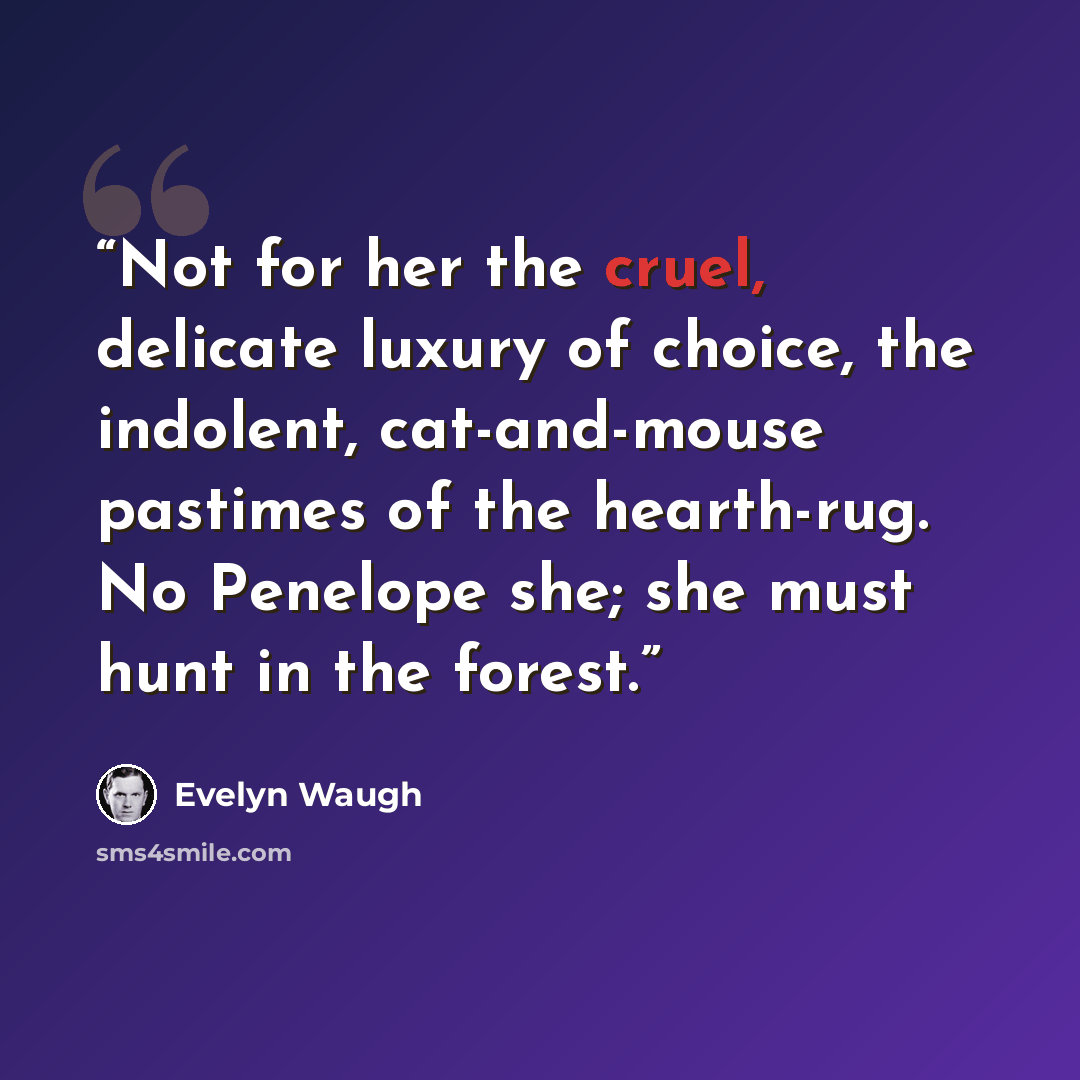 “Not for her the cruel, delicate luxury of choice, the indolent, cat-and-mouse pastimes of the hearth-rug. No Penelope she; she must hunt in the forest.” quote by Evelyn Waugh
