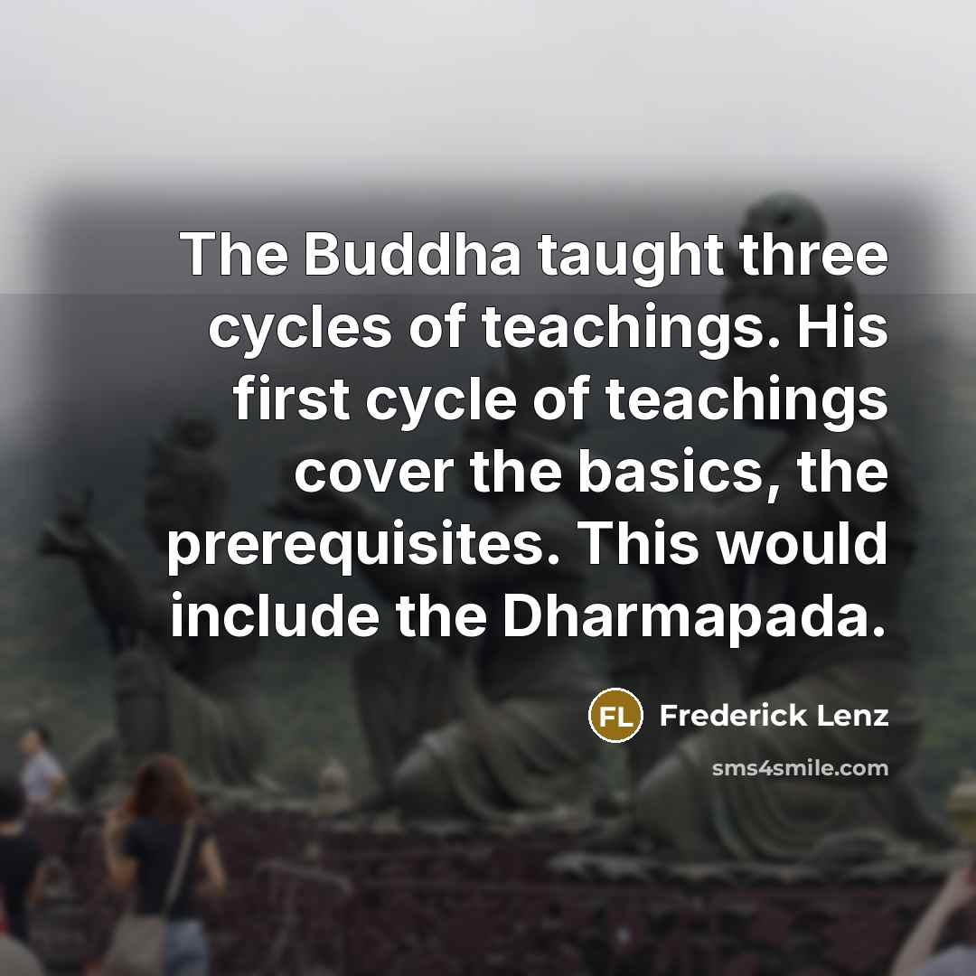“The Buddha taught three cycles of teachings. His first cycle of teachings cover the basics, the prerequisites. This would include the Dharmapada.” quote by Frederick Lenz