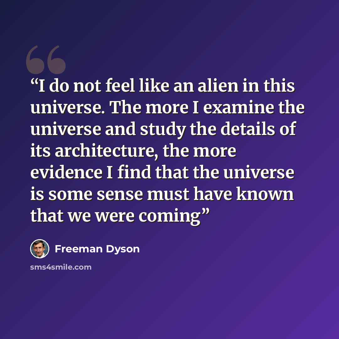 “I do not feel like an alien in this universe. The more I examine the universe and study the details of its architecture, the more evidence I find that the universe is some sense must have known that we were coming” quote by Freeman Dyson