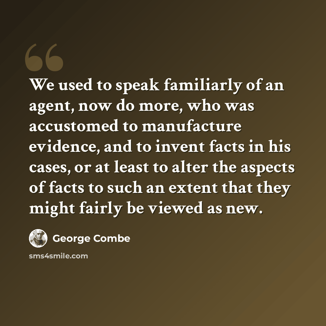 “We used to speak familiarly of an agent, now do more, who was accustomed to manufacture evidence, and to invent facts in his cases, or at least to alter the aspects of facts to such an extent that they might fairly be viewed as new.” quote by George Combe