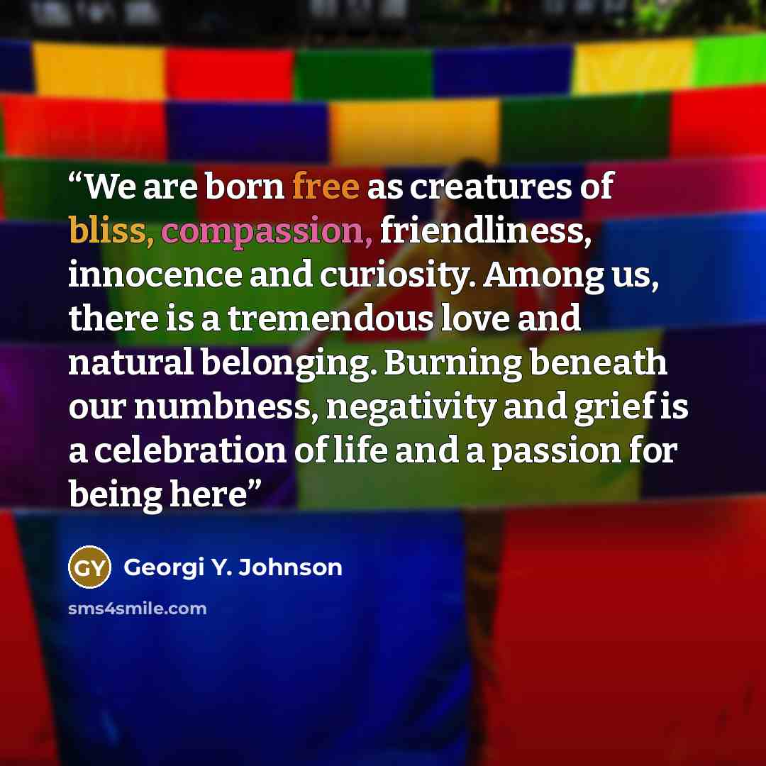 “We are born free as creatures of bliss, compassion, friendliness, innocence and curiosity. Among us, there is a tremendous love and natural belonging. Burning beneath our numbness, negativity and grief is a celebration of life and a passion for being here” quote by Georgi Y. Johnson