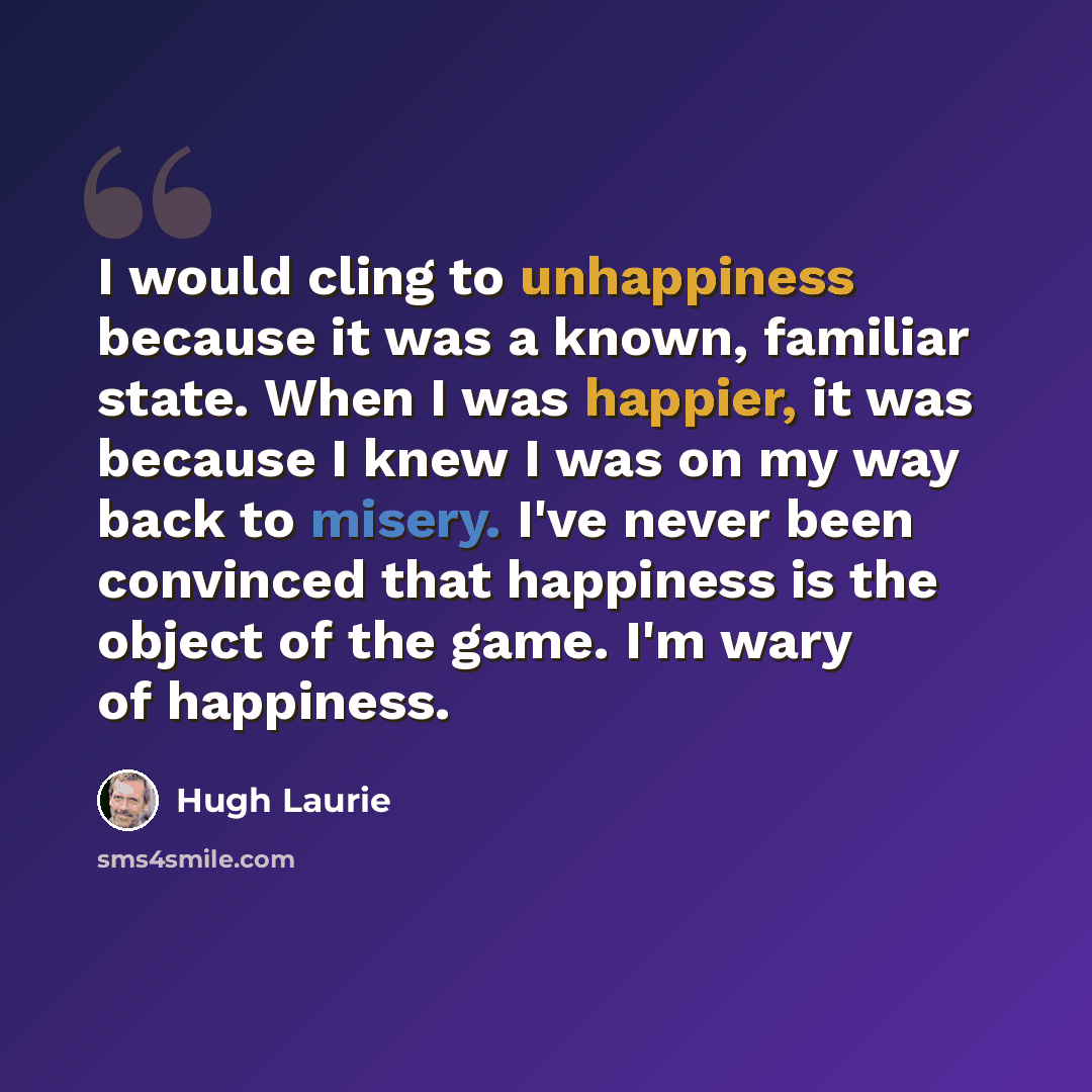 “I would cling to unhappiness because it was a known, familiar state. When I was happier, it was because I knew I was on my way back to misery. I've never been convinced that happiness is the object of the game. I'm wary of happiness.” quote by Hugh Laurie