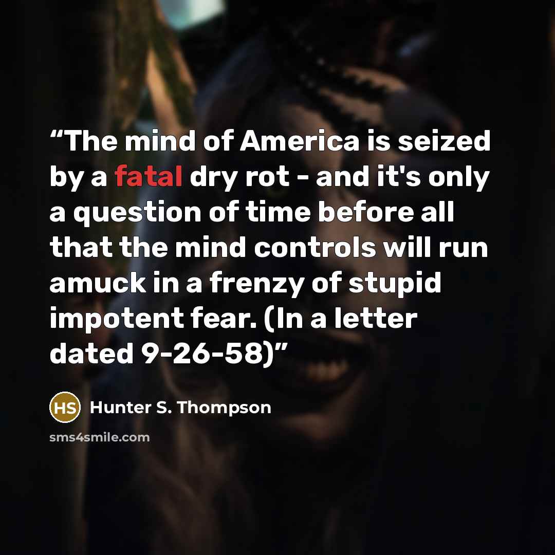 “The mind of America is seized by a fatal dry rot - and it's only a question of time before all that the mind controls will run amuck in a frenzy of stupid impotent fear. (In a letter dated 9-26-58)” quote by Hunter S. Thompson